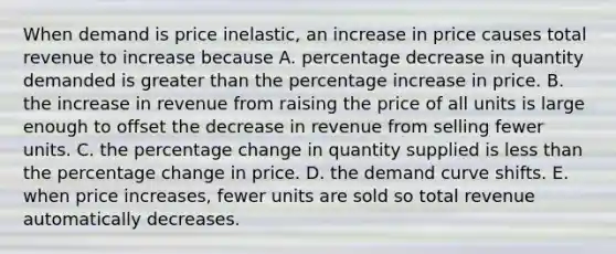 When demand is price​ inelastic, an increase in price causes total revenue to increase because A. percentage decrease in quantity demanded is greater than the percentage increase in price. B. the increase in revenue from raising the price of all units is large enough to offset the decrease in revenue from selling fewer units. C. the percentage change in quantity supplied is less than the percentage change in price. D. the demand curve shifts. E. when price​ increases, fewer units are sold so total revenue automatically decreases.