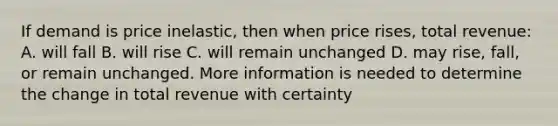 If demand is price inelastic, then when price rises, total revenue: A. will fall B. will rise C. will remain unchanged D. may rise, fall, or remain unchanged. More information is needed to determine the change in total revenue with certainty