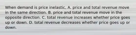 When demand is price inelastic, A. price and total revenue move in the same direction. B. price and total revenue move in the opposite direction. C. total revenue increases whether price goes up or down. D. total revenue decreases whether price goes up or down.