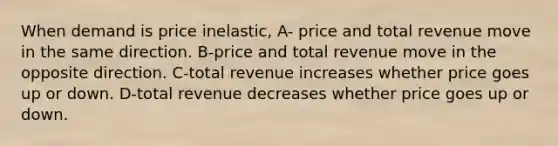 When demand is price inelastic, A- price and total revenue move in the same direction. B-price and total revenue move in the opposite direction. C-total revenue increases whether price goes up or down. D-total revenue decreases whether price goes up or down.