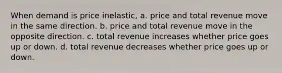 When demand is price inelastic, a. price and total revenue move in the same direction. b. price and total revenue move in the opposite direction. c. total revenue increases whether price goes up or down. d. total revenue decreases whether price goes up or down.