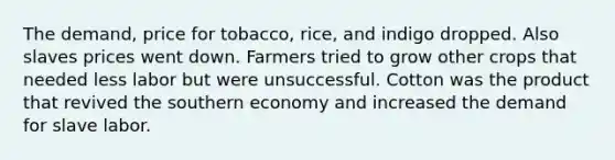 The demand, price for tobacco, rice, and indigo dropped. Also slaves prices went down. Farmers tried to grow other crops that needed less labor but were unsuccessful. Cotton was the product that revived the southern economy and increased the demand for slave labor.