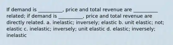 If demand is __________, price and total revenue are __________ related; if demand is __________, price and total revenue are directly related. a. inelastic; inversely; elastic b. unit elastic; not; elastic c. inelastic; inversely; unit elastic d. elastic; inversely; inelastic