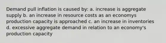 Demand pull inflation is caused by: a. increase is aggregate supply b. an increase in resource costs as an economys production capacity is approached c. an increase in inventories d. excessive aggregate demand in relation to an economy's production capacity