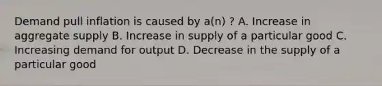 Demand pull inflation is caused by a(n) ? A. Increase in aggregate supply B. Increase in supply of a particular good C. Increasing demand for output D. Decrease in the supply of a particular good