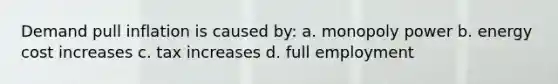 Demand pull inflation is caused by: a. monopoly power b. energy cost increases c. tax increases d. full employment
