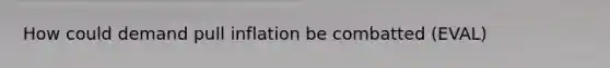 How could demand pull inflation be combatted (EVAL)