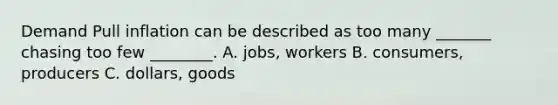 Demand Pull inflation can be described as too many _______ chasing too few ________. A. jobs, workers B. consumers, producers C. dollars, goods