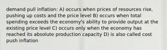 demand pull inflation: A) occurs when prices of resources rise, pushing up costs and the price level B) occurs when total spending exceeds the economy's ability to provide output at the existing price level C) occurs only when the economy has reached its absolute production capacity D) is also called cost push inflation