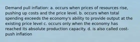 Demand pull inflation: a. occurs when prices of resources rise, pushing up costs and the price level. b. occurs when total spending exceeds the economy's ability to provide output at the existing price level c. occurs only when the economy has reached its absolute production capacity. d. is also called cost-push inflation