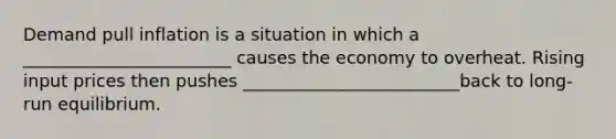 Demand pull inflation is a situation in which a ________________________ causes the economy to overheat. Rising input prices then pushes _________________________back to long-run equilibrium.