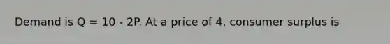 Demand is Q = 10 - 2P. At a price of 4, consumer surplus is