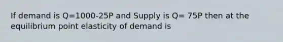 If demand is Q=1000-25P and Supply is Q= 75P then at the equilibrium point elasticity of demand is