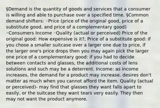 §Demand is the quantity of goods and services that a consumer is willing and able to purchase over a specified time. §Common demand shifters: ◦Price (price of the original good, price of a substitute good, and price of a complementary good) ◦Consumers Income ◦Quality (actual or perceived) Price of the original good: How expensive is it?, Price of a substitute good: if you chose a smaller suitcase over a larger one due to price, if the larger one's price drops then you may again pick the larger one price of a complementary good: if you had to decide between contacts and glasses, the additional costs of lens solutions and such may be a deterrent. Income: as income increases, the demand for a product may increase. desires don't matter as much when you cannot afford the item. Quality (actual or perceived)- may find that glasses they want falls apart to easily, or the suitcase they want tears very easily. They then may not want the product anymore.