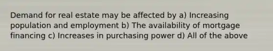 Demand for real estate may be affected by a) Increasing population and employment b) The availability of mortgage financing c) Increases in purchasing power d) All of the above
