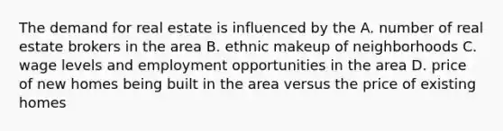 The demand for real estate is influenced by the A. number of real estate brokers in the area B. ethnic makeup of neighborhoods C. wage levels and employment opportunities in the area D. price of new homes being built in the area versus the price of existing homes