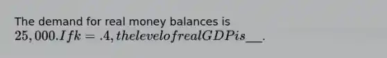 The demand for real money balances is 25,000. If k=.4, the level of real GDP is___.