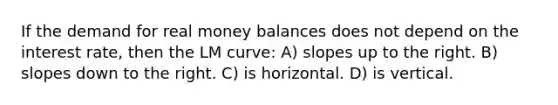 If the demand for real money balances does not depend on the interest rate, then the LM curve: A) slopes up to the right. B) slopes down to the right. C) is horizontal. D) is vertical.