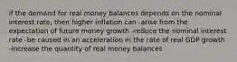 if the demand for real money balances depends on the nominal interest rate, then higher inflation can -arise from the expectation of future money growth -reduce the nominal interest rate -be caused in an acceleration in the rate of real GDP growth -increase the quantity of real money balances