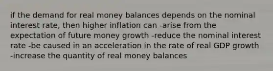 if the demand for real money balances depends on the nominal interest rate, then higher inflation can -arise from the expectation of future money growth -reduce the nominal interest rate -be caused in an acceleration in the rate of real GDP growth -increase the quantity of real money balances