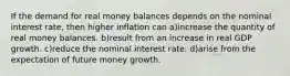 If the demand for real money balances depends on the nominal interest rate, then higher inflation can a)increase the quantity of real money balances. b)result from an increase in real GDP growth. c)reduce the nominal interest rate. d)arise from the expectation of future money growth.