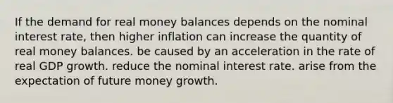 If the demand for real money balances depends on the nominal interest rate, then higher inflation can increase the quantity of real money balances. be caused by an acceleration in the rate of real GDP growth. reduce the nominal interest rate. arise from the expectation of future money growth.