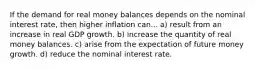 If the demand for real money balances depends on the nominal interest rate, then higher inflation can... a) result from an increase in real GDP growth. b) increase the quantity of real money balances. c) arise from the expectation of future money growth. d) reduce the nominal interest rate.