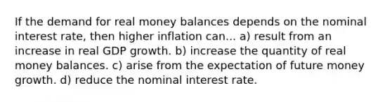 If the demand for real money balances depends on the <a href='https://www.questionai.com/knowledge/k49yumn8ck-nominal-interest-rate' class='anchor-knowledge'>nominal interest rate</a>, then higher inflation can... a) result from an increase in real GDP growth. b) increase the quantity of real money balances. c) arise from the expectation of future money growth. d) reduce the nominal interest rate.