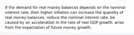 If the demand for real money balances depends on the nominal interest rate, then higher inflation can increase the quantity of real money balances. reduce the nominal interest rate. be caused by an acceleration in the rate of real GDP growth. arise from the expectation of future money growth.