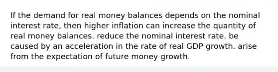 If the demand for real money balances depends on the nominal interest rate, then higher inflation can increase the quantity of real money balances. reduce the nominal interest rate. be caused by an acceleration in the rate of real GDP growth. arise from the expectation of future money growth.