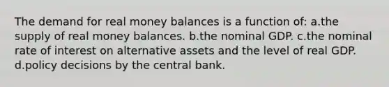 The demand for real money balances is a function of: a.the supply of real money balances. b.the nominal GDP. c.the nominal rate of interest on alternative assets and the level of real GDP. d.policy decisions by the central bank.