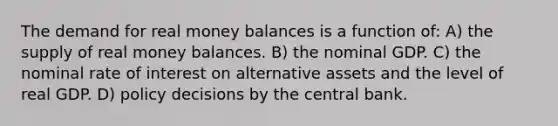 The demand for real money balances is a function of: A) the supply of real money balances. B) the nominal GDP. C) the nominal rate of interest on alternative assets and the level of real GDP. D) policy decisions by the central bank.