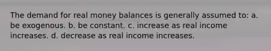 The demand for real money balances is generally assumed to: a. be exogenous. b. be constant. c. increase as real income increases. d. decrease as real income increases.