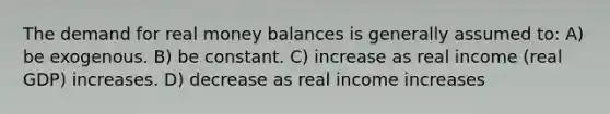 The demand for real money balances is generally assumed to: A) be exogenous. B) be constant. C) increase as real income (real GDP) increases. D) decrease as real income increases