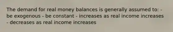 The demand for real money balances is generally assumed to: - be exogenous - be constant - increases as real income increases - decreases as real income increases