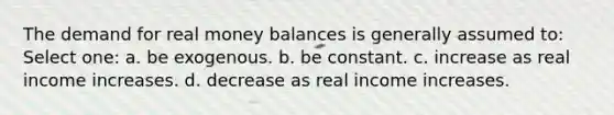 The demand for real money balances is generally assumed to: Select one: a. be exogenous. b. be constant. c. increase as real income increases. d. decrease as real income increases.