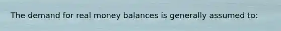 The demand for real money balances is generally assumed to: