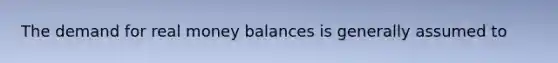 The demand for real money balances is generally assumed to