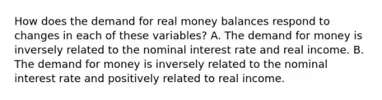 How does the demand for real money balances respond to changes in each of these​ variables? A. The demand for money is inversely related to the nominal interest rate and real income. B. The demand for money is inversely related to the nominal interest rate and positively related to real income.