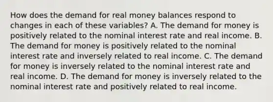 How does the demand for real money balances respond to changes in each of these​ variables? A. The demand for money is positively related to the nominal interest rate and real income. B. The demand for money is positively related to the nominal interest rate and inversely related to real income. C. The demand for money is inversely related to the nominal interest rate and real income. D. The demand for money is inversely related to the nominal interest rate and positively related to real income.