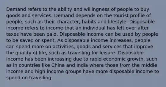 Demand refers to the ability and willingness of people to buy goods and services. Demand depends on the tourist profile of people, such as their character, habits and lifestyle. Disposable income refers to income that an individual has left over after taxes have been paid. Disposable income can be used by people to be saved or spent. As disposable income increases, people can spend more on activities, goods and services that improve the quality of life, such as travelling for leisure. Disposable income has been increasing due to rapid economic growth, such as in countries like China and India where those from the middle income and high income groups have more disposable income to spend on travelling.