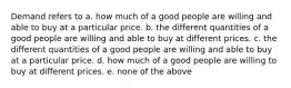 Demand refers to a. how much of a good people are willing and able to buy at a particular price. b. the different quantities of a good people are willing and able to buy at different prices. c. the different quantities of a good people are willing and able to buy at a particular price. d. how much of a good people are willing to buy at different prices. e. none of the above