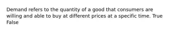 Demand refers to the quantity of a good that consumers are willing and able to buy at different prices at a specific time. True False