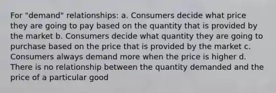 For "demand" relationships: a. Consumers decide what price they are going to pay based on the quantity that is provided by the market b. Consumers decide what quantity they are going to purchase based on the price that is provided by the market c. Consumers always demand more when the price is higher d. There is no relationship between the quantity demanded and the price of a particular good