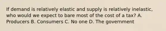 If demand is relatively elastic and supply is relatively inelastic, who would we expect to bare most of the cost of a tax? A. Producers B. Consumers C. No one D. The government