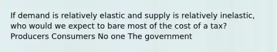 If demand is relatively elastic and supply is relatively inelastic, who would we expect to bare most of the cost of a tax? Producers Consumers No one The government