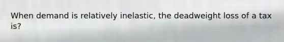 When demand is relatively inelastic, the deadweight loss of a tax is?