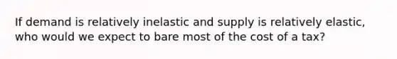 If demand is relatively inelastic and supply is relatively elastic, who would we expect to bare most of the cost of a tax?