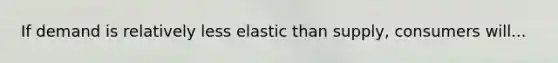 If demand is relatively less elastic than supply, consumers will...