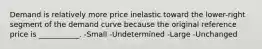 Demand is relatively more price inelastic toward the lower-right segment of the demand curve because the original reference price is ___________. -Small -Undetermined -Large -Unchanged